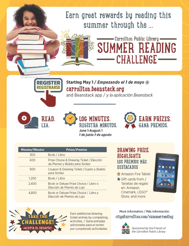 Flyer showing the award winning summer reading program. Shows a girl smiling and leaning over a stack of books and the wording: Earn great rewards by reading this summer through the Carrollton Public Library Summer Reading Challenge. Starting May 1, Empezando el 1 de mayo @ Carrollton. beanstack.org and Beanstack app, y la aplicacion Beanstack. Read. Lea. Log Minutes. Registra Minutos. June 1 - August 1. 1 de junio-1 de agosto. Earn prizes. Gana premios. There is a chart describing number of minutes associated with prizes. Drawing prize highlights. Los Premios Mas Destacados. Amazon Fire Tablet. Gift cards from Amazon. Cinemark, LEGO Store, and more. Take the Challenge! Earn additional drawing ticket entries by completing activities. More information: cityofcarrollton.com/summerreading. Sponsored by the Friend of the Carrollton Public Library